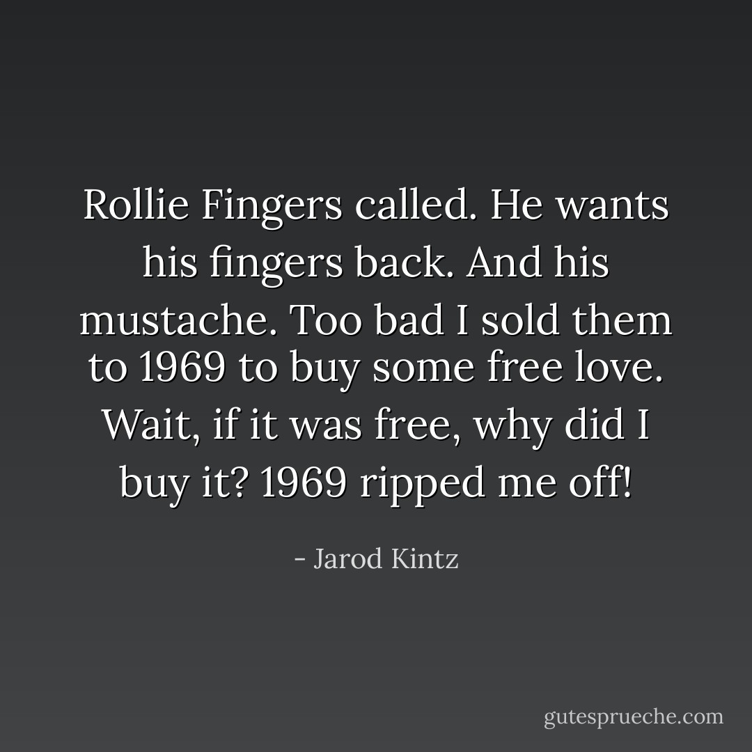 Rollie Fingers called. He wants his fingers back. And his mustache. Too bad I sold them to 1969 to buy some free love. Wait, if it was free, why did I buy it? 1969 ripped me off! - Jarod Kintz
