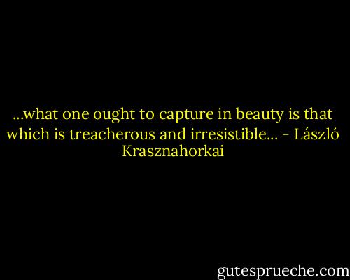...what one ought to capture in beauty is that which is treacherous and irresistible... - László Krasznahorkai