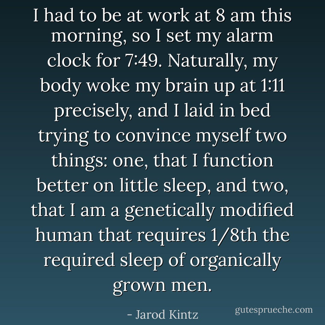I had to be at work at 8 am this morning, so I set my alarm clock for 7:49. Naturally, my body woke my brain up at 1:11 precisely, and I laid in bed trying to convince myself two things: one, that I function better on little sleep, and two, that I am a genetically modified human that requires 1/8th the required sleep of organically grown men. - Jarod Kintz
