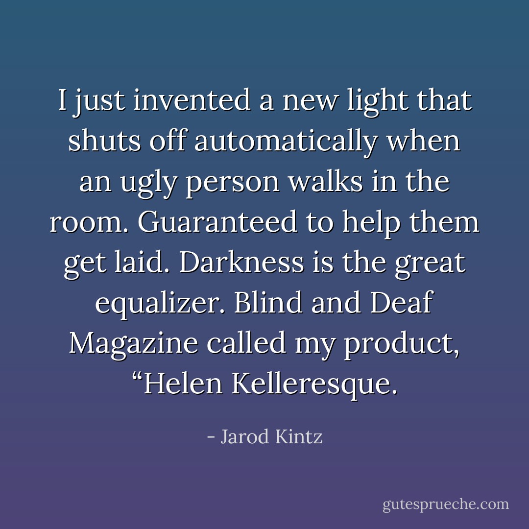 I just invented a new light that shuts off automatically when an ugly person walks in the room. Guaranteed to help them get laid. Darkness is the great equalizer. Blind and Deaf Magazine called my product, “Helen Kelleresque. - Jarod Kintz