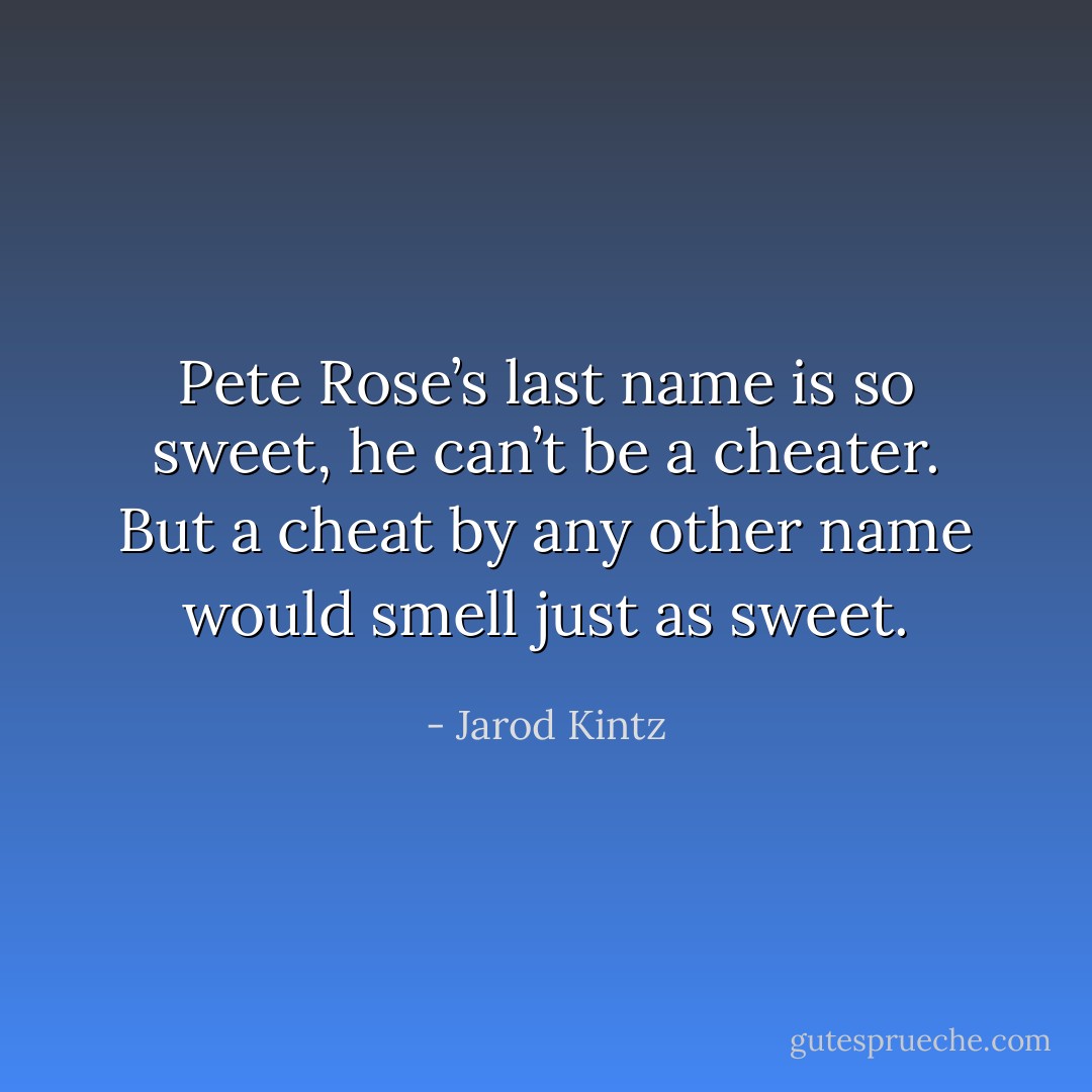 Pete Rose’s last name is so sweet, he can’t be a cheater. But a cheat by any other name would smell just as sweet. - Jarod Kintz