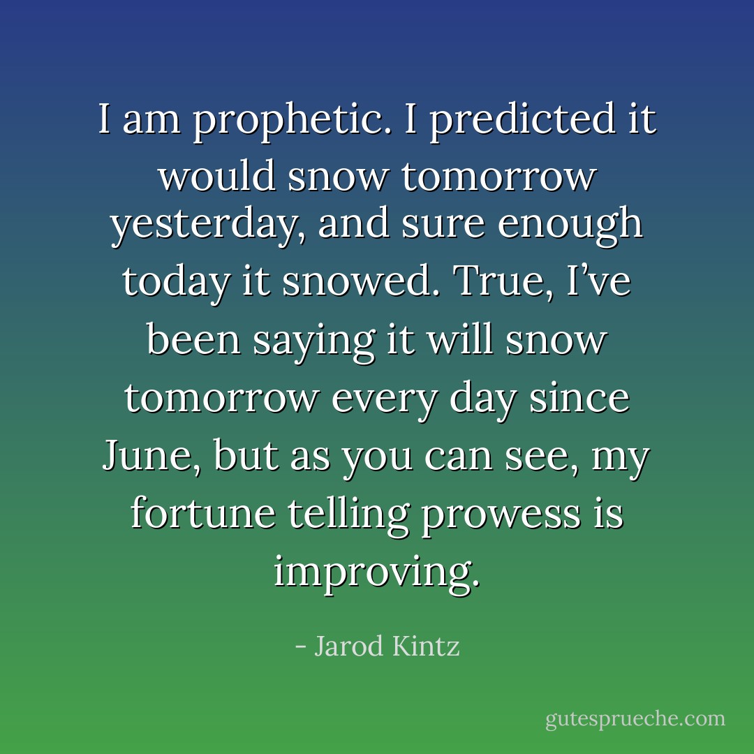 I am prophetic. I predicted it would snow tomorrow yesterday, and sure enough today it snowed. True, I’ve been saying it will snow tomorrow every day since June, but as you can see, my fortune telling prowess is improving. - Jarod Kintz