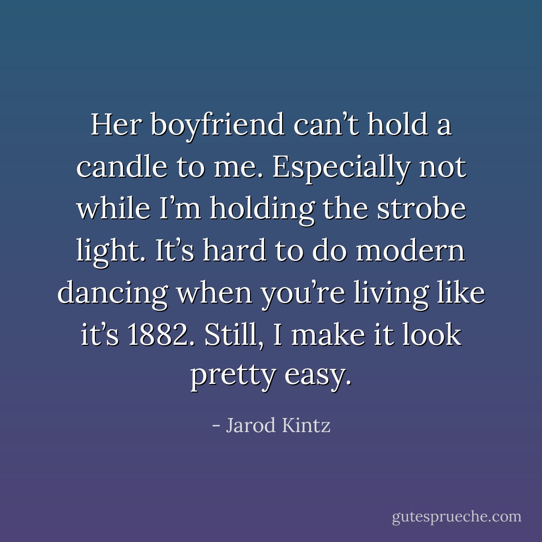Her boyfriend can’t hold a candle to me. Especially not while I’m holding the strobe light. It’s hard to do modern dancing when you’re living like it’s 1882. Still, I make it look pretty easy. - Jarod Kintz