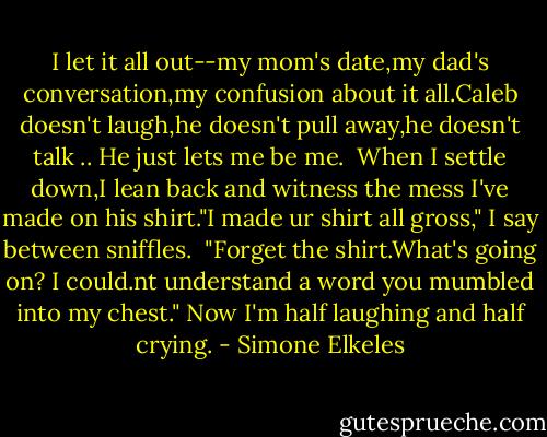 I let it all out--my mom's date,my dad's conversation,my confusion about it all.Caleb doesn't laugh,he doesn't pull away,he doesn't talk .. He just lets me be me.<br /><br />When I settle down,I lean back and witness the mess I've made on his shirt."I made ur shirt all gross," I say between sniffles.<br /><br />"Forget the shirt.What's going on? I could.nt understand a word you mumbled into my chest." Now I'm half laughing and half crying. - Simone Elkeles
