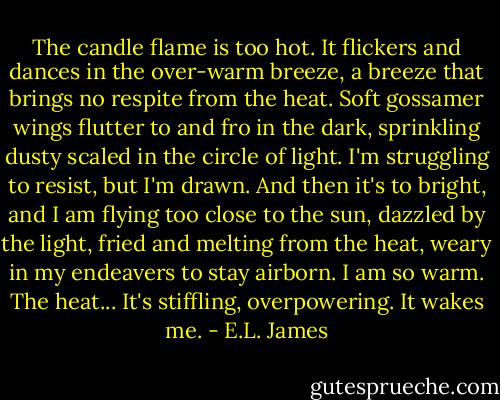 The candle flame is too hot. It flickers and dances in the over-warm breeze, a breeze that brings no respite from the heat. Soft gossamer wings flutter to and fro in the dark, sprinkling dusty scaled in the circle of light. I'm struggling to resist, but I'm drawn. And then it's to bright, and I am flying too close to the sun, dazzled by the light, fried and melting from the heat, weary in my endeavers to stay airborn. I am so warm. The heat... It's stiffling, overpowering. It wakes me. - E.L. James
