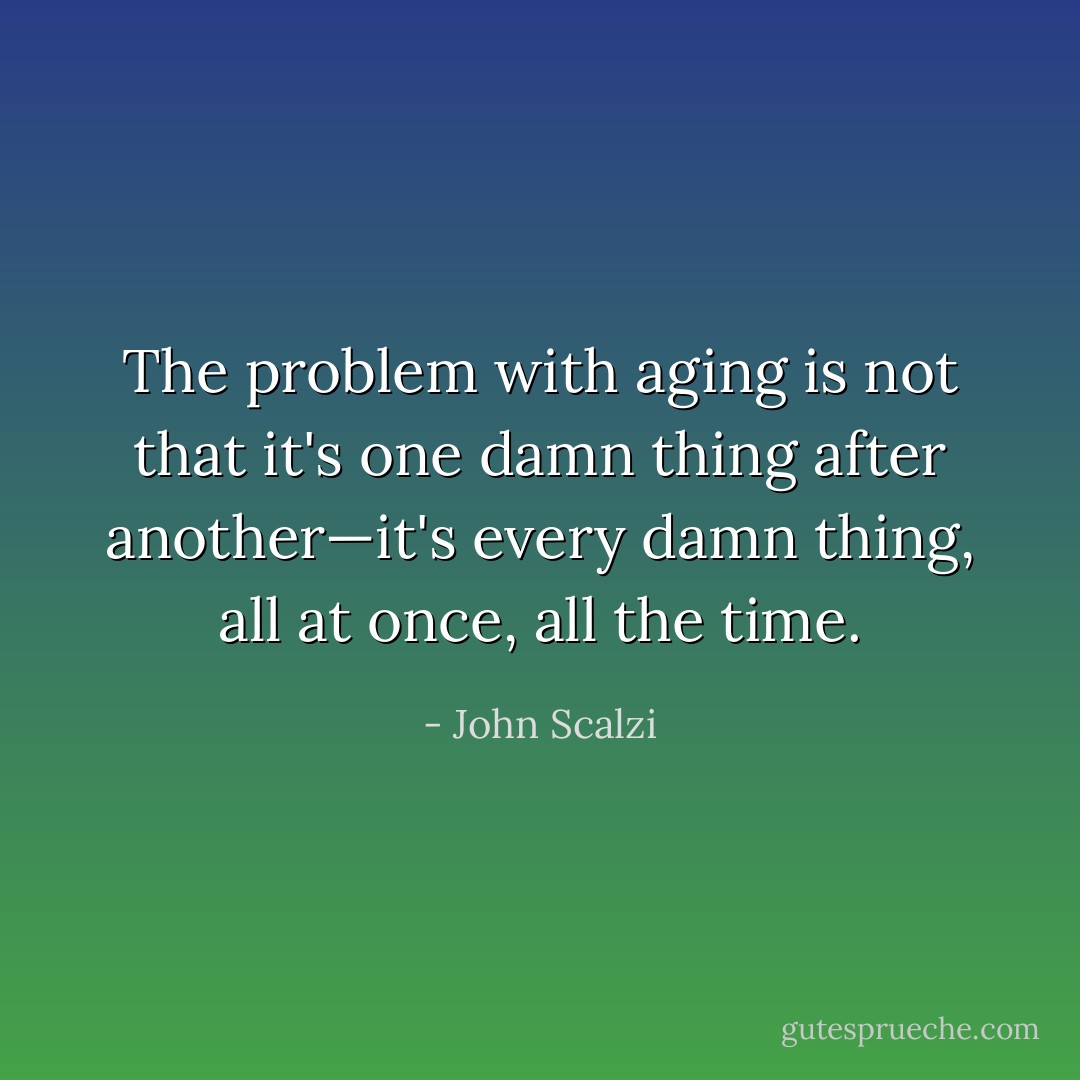 The problem with aging is not that it's one damn thing after another—it's every damn thing, all at once, all the time. - John Scalzi