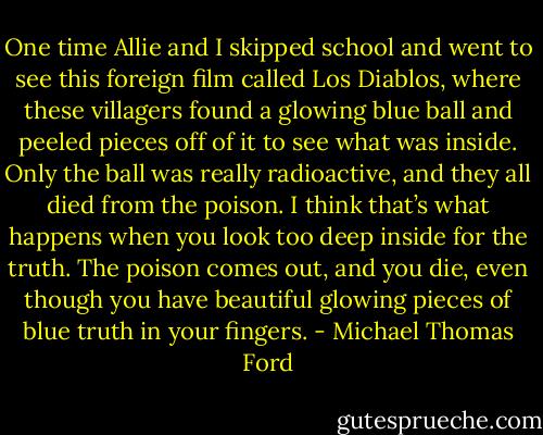 One time Allie and I skipped school and went to see this foreign film called Los Diablos, where these villagers found a glowing blue ball and peeled pieces off of it to see what was inside. Only the ball was really radioactive, and they all died from the poison. I think that’s what happens when you look too deep inside for the truth. The poison comes out, and you die, even though you have beautiful glowing pieces of blue truth in your fingers. - Michael Thomas Ford