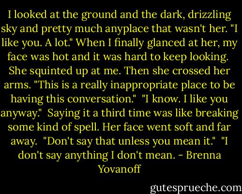 I looked at the ground and the dark, drizzling sky and pretty much anyplace that wasn't her. "I like you. A lot." When I finally glanced at her, my face was hot and it was hard to keep looking.<br /><br />She squinted up at me. Then she crossed her arms. "This is a really inappropriate place to be having this conversation."<br /><br />"I know. I like you anyway."<br /><br />Saying it a third time was like breaking some kind of spell. Her face went soft and far away.<br /><br />"Don't say that unless you mean it."<br /><br />"I don't say anything I don't mean. - Brenna Yovanoff