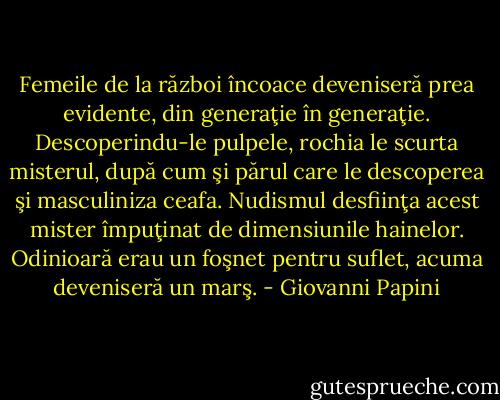 Femeile de la război încoace deveniseră prea evidente, din generaţie în generaţie. Descoperindu-le pulpele, rochia le scurta misterul, după cum şi părul care le descoperea şi masculiniza ceafa. Nudismul desfiinţa acest mister împuţinat de dimensiunile hainelor. Odinioară erau un foşnet pentru suflet, acuma deveniseră un marş. - Giovanni Papini