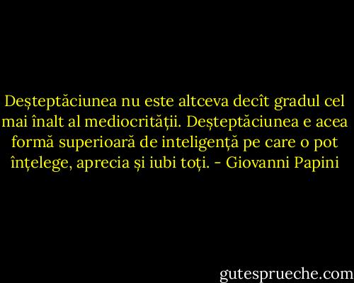 Deșteptăciunea nu este altceva decît gradul cel mai înalt al mediocrității. Deșteptăciunea e acea formă superioară de inteligență pe care o pot înțelege, aprecia și iubi toți. - Giovanni Papini