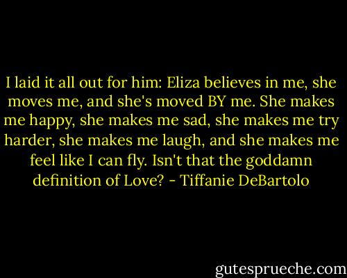 I laid it all out for him: Eliza believes in me, she moves me, and she's moved BY me. She makes me happy, she makes me sad, she makes me try harder, she makes me laugh, and she makes me feel like I can fly. Isn't that the goddamn definition of Love? - Tiffanie DeBartolo
