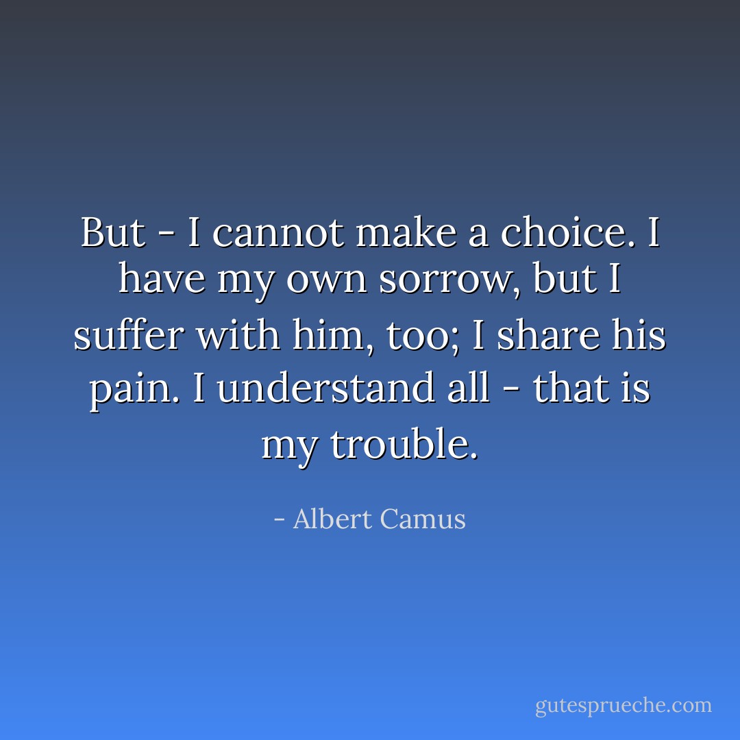 But - I cannot make a choice. I have my own sorrow, but I suffer with him, too; I share his pain. I understand all - that is my trouble. - Albert Camus