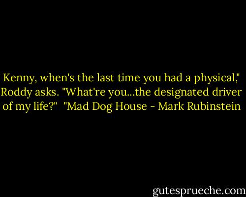 Kenny, when's the last time you had a physical," Roddy asks.<br />"What're you...the designated driver of my life?"<br /><br />"Mad Dog House - Mark Rubinstein