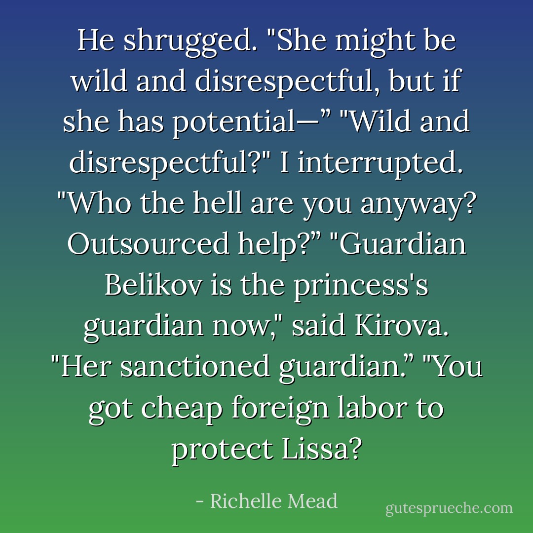 He shrugged. "She might be wild and disrespectful, but if she has potential—”<br />"Wild and disrespectful?" I interrupted. "Who the hell are you anyway? Outsourced help?”<br />"Guardian Belikov is the princess's guardian now," said Kirova. "Her sanctioned guardian.”<br />"You got cheap foreign labor to protect Lissa? - Richelle Mead
