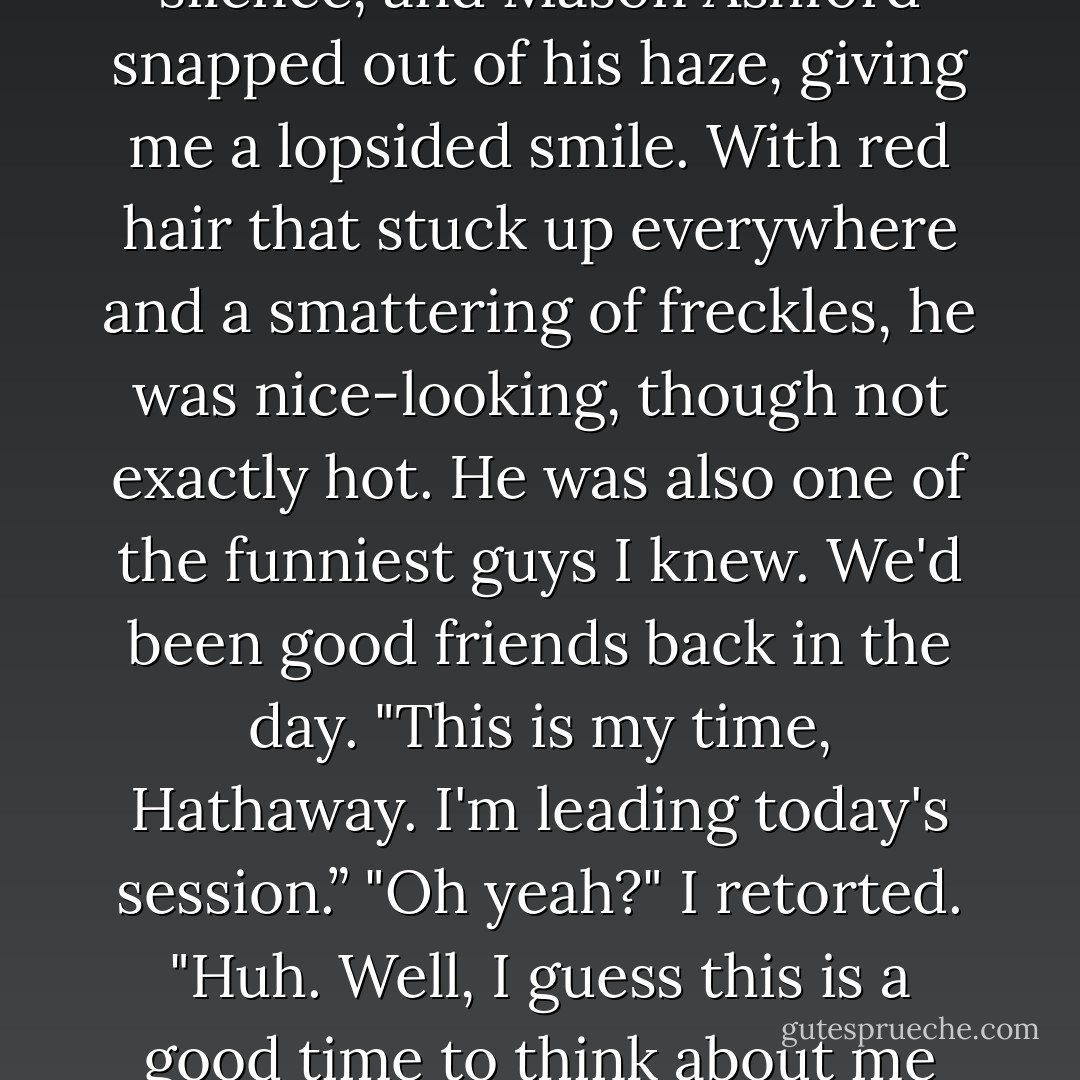 Hey Mason, wipe the drool off your face. If you're going to think about me naked, do it on your own time.”<br />A few snorts and snickers broke the awed silence, and Mason Ashford snapped out of his haze, giving me a lopsided smile. With red hair that stuck up everywhere and a smattering of freckles, he was nice-looking, though not exactly hot. He was also one of the funniest guys I knew. We'd been good friends back in the day.<br />"This is my time, Hathaway. I'm leading today's session.”<br />"Oh yeah?" I retorted. "Huh. Well, I guess this is a good time to think about me naked, then.”<br />"It's always a good a time to think about you naked," added someone nearby, breaking the tension further. - Richelle Mead
