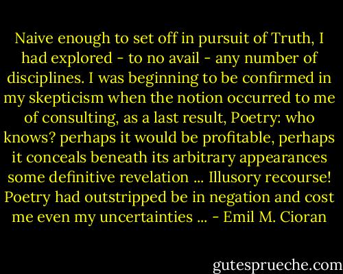 Naive enough to set off in pursuit of Truth, I had explored - to no avail - any number of disciplines. I was beginning to be confirmed in my skepticism when the notion occurred to me of consulting, as a last result, Poetry: who knows? perhaps it would be profitable, perhaps it conceals beneath its arbitrary appearances some definitive revelation ... Illusory recourse! Poetry had outstripped be in negation and cost me even my uncertainties ... - Emil M. Cioran