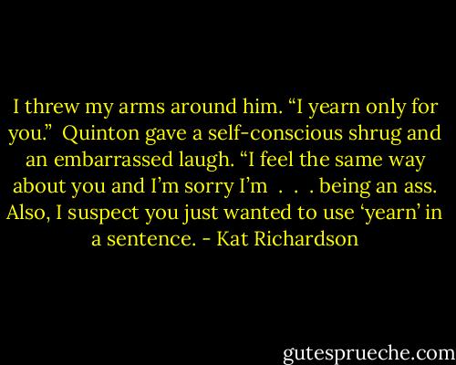 I threw my arms around him. “I yearn only for you.” <br />Quinton gave a self-conscious shrug and an embarrassed laugh. “I feel the same way about you and I’m sorry I’m  .  .  . being an ass. Also, I suspect you just wanted to use ‘yearn’ in a sentence. - Kat Richardson