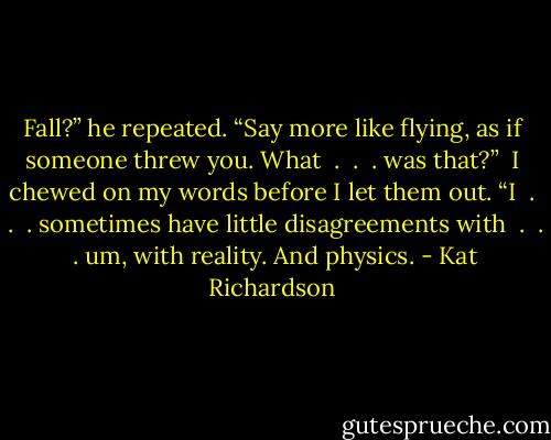 Fall?” he repeated. “Say more like flying, as if someone threw you. What  .  .  . was that?” <br />I chewed on my words before I let them out. “I  .  .  . sometimes have little disagreements with  .  .  . um, with reality. And physics. - Kat Richardson