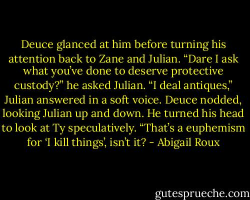 Deuce glanced at him before turning his attention back to Zane and Julian. “Dare I ask what you’ve done to deserve protective custody?” he asked Julian. “I deal antiques,” Julian answered in a soft voice. Deuce nodded, looking Julian up and down. He turned his head to look at Ty speculatively. “That’s a euphemism for ‘I kill things’, isn’t it? - Abigail Roux