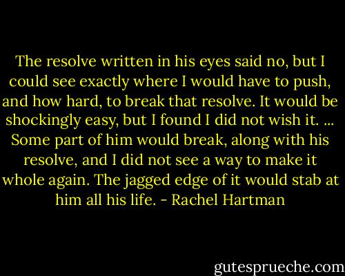 The resolve written in his eyes said no, but I could see exactly where I would have to push, and how hard, to break that resolve. It would be shockingly easy, but I found I did not wish it. ... Some part of him would break, along with his resolve, and I did not see a way to make it whole again. The jagged edge of it would stab at him all his life. - Rachel Hartman