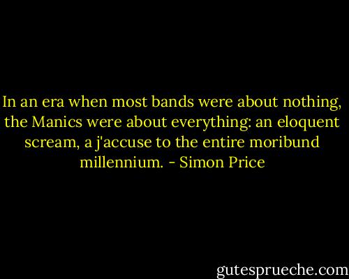 In an era when most bands were about nothing, the Manics were about everything: an eloquent scream, a j'accuse to the entire moribund millennium. - Simon Price