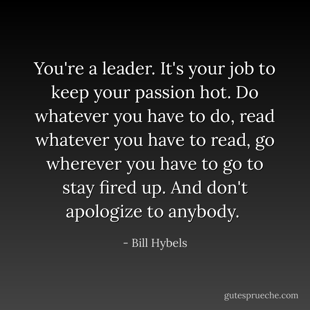 You're a leader. It's your job to keep your passion hot. Do whatever you have to do, read whatever you have to read, go wherever you have to go to stay fired up. And don't apologize to anybody.  - Bill Hybels