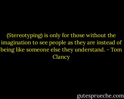(Stereotyping) is only for those without the imagination to see people as they are instead of being like someone else they understand. - Tom Clancy
