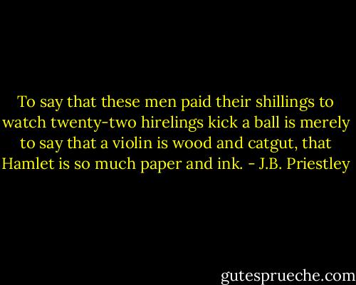 To say that these men paid their shillings to watch twenty-two hirelings kick a ball is merely to say that a violin is wood and catgut, that Hamlet is so much paper and ink. - J.B. Priestley