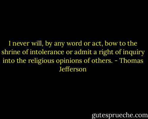 I never will, by any word or act, bow to the shrine of intolerance or admit a right of inquiry into the religious opinions of others. - Thomas Jefferson