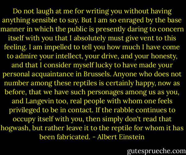 Do not laugh at me for writing you without having anything sensible to say. But I am so enraged by the base manner in which the public is presently daring to concern itself with you that I absolutely must give vent to this feeling. I am impelled to tell you how much I have come to admire your intellect, your drive, and your honesty, and that I consider myself lucky to have made your personal acquaintance in Brussels. Anyone who does not number among these reptiles is certainly happy, now as before, that we have such personages among us as you, and Langevin too, real people with whom one feels privileged to be in contact. If the rabble continues to occupy itself with you, then simply don't read that hogwash, but rather leave it to the reptile for whom it has been fabricated. - Albert Einstein
