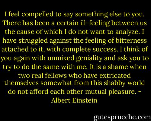 I feel compelled to say something else to you. There has been a certain ill-feeling between us the cause of which I do not want to analyze. I have struggled against the feeling of bitterness attached to it, with complete success. I think of you again with unmixed geniality and ask you to try to do the same with me. It is a shame when two real fellows who have extricated themselves somewhat from this shabby world do not afford each other mutual pleasure. - Albert Einstein