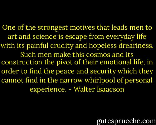One of the strongest motives that leads men to art and science is escape from everyday life with its painful crudity and hopeless dreariness. Such men make this cosmos and its construction the pivot of their emotional life, in order to find the peace and security which they cannot find in the narrow whirlpool of personal experience. - Walter Isaacson