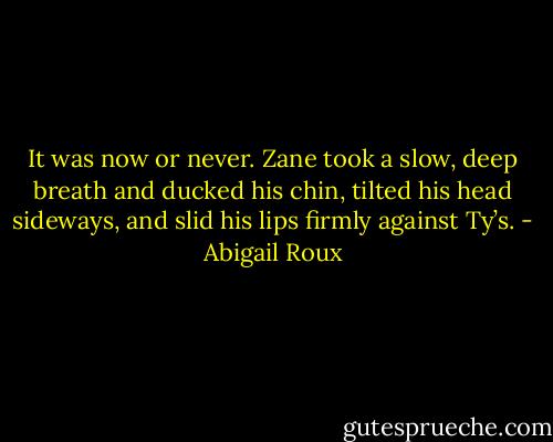 It was now or never. Zane took a slow, deep breath and ducked his chin, tilted his head sideways, and slid his lips firmly against Ty’s. - Abigail Roux