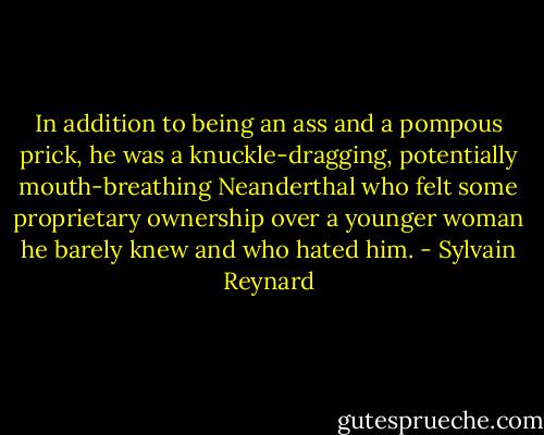In addition to being an ass and a pompous prick, he was a knuckle-dragging, potentially mouth-breathing Neanderthal who felt some proprietary ownership over a younger woman he barely knew and who hated him. - Sylvain Reynard