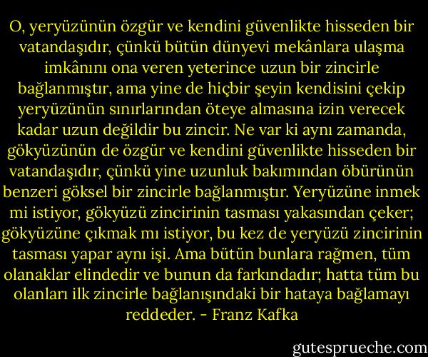 O, yeryüzünün özgür ve kendini güvenlikte hisseden bir vatandaşıdır, çünkü bütün dünyevi mekânlara ulaşma imkânını ona veren yeterince uzun bir zincirle bağlanmıştır, ama yine de hiçbir şeyin kendisini çekip yeryüzünün sınırlarından öteye almasına izin verecek kadar uzun değildir bu zincir. Ne var ki aynı zamanda, gökyüzünün de özgür ve kendini güvenlikte hisseden bir vatandaşıdır, çünkü yine uzunluk bakımından öbürünün benzeri göksel bir zincirle bağlanmıştır. Yeryüzüne inmek mi istiyor, gökyüzü zincirinin tasması yakasından çeker; gökyüzüne çıkmak mı istiyor, bu kez de yeryüzü zincirinin tasması yapar aynı işi. Ama bütün bunlara rağmen, tüm olanaklar elindedir ve bunun da farkındadır; hatta tüm bu olanları ilk zincirle bağlanışındaki bir hataya bağlamayı reddeder. - Franz Kafka