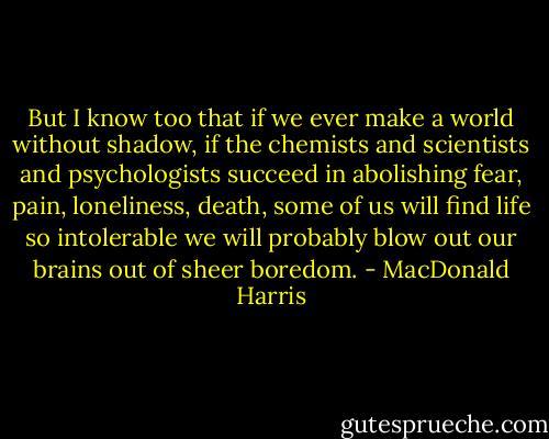 But I know too that if we ever make a world without shadow, if the chemists and scientists and psychologists succeed in abolishing fear, pain, loneliness, death, some of us will find life so intolerable we will probably blow out our brains out of sheer boredom. - MacDonald Harris