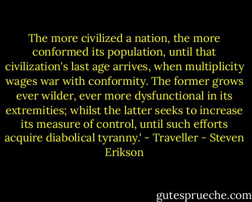 The more civilized a nation, the more conformed its population, until that civilization's last age arrives, when multiplicity wages war with conformity. The former grows ever wilder, ever more dysfunctional in its extremities; whilst the latter seeks to increase its measure of control, until such efforts acquire diabolical tyranny.'<br />- Traveller - Steven Erikson