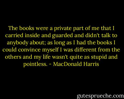 The books were a private part of me that I carried inside and guarded and didn't talk to anybody about; as long as I had the books I could convince myself I was different from the others and my life wasn't quite as stupid and pointless. - MacDonald Harris