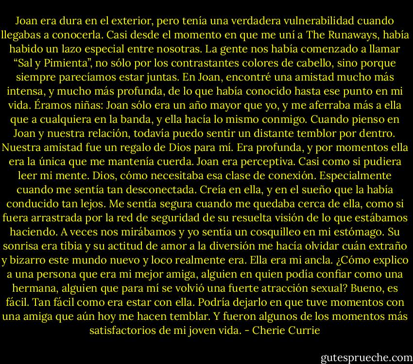 Joan era dura en el exterior, pero tenía una verdadera vulnerabilidad cuando llegabas a conocerla. Casi desde el momento en que me uní a The Runaways, había habido un lazo especial entre nosotras. La gente nos había comenzado a llamar “Sal y Pimienta”, no sólo por los contrastantes colores de cabello, sino porque siempre parecíamos estar juntas. En Joan, encontré una amistad mucho más intensa, y mucho más profunda, de lo que había conocido hasta ese punto en mi vida. Éramos niñas: Joan sólo era un año mayor que yo, y me aferraba más a ella que a cualquiera en la banda, y ella hacía lo mismo conmigo.<br />Cuando pienso en Joan y nuestra relación, todavía puedo sentir un distante temblor por dentro. Nuestra amistad fue un regalo de Dios para mí. Era profunda, y por momentos ella era la única que me mantenía cuerda. Joan era perceptiva. Casi como si pudiera leer mi mente. Dios, cómo necesitaba esa clase de conexión. Especialmente cuando me sentía tan desconectada. Creía en ella, y en el sueño que la había conducido tan lejos. Me sentía segura cuando me quedaba cerca de ella, como si fuera arrastrada por la red de seguridad de su resuelta visión de lo que estábamos haciendo.<br />A veces nos mirábamos y yo sentía un cosquilleo en mi estómago. Su sonrisa era tibia y su actitud de amor a la diversión me hacía olvidar cuán extraño y bizarro este mundo nuevo y loco realmente era. Ella era mi ancla. ¿Cómo explico a una persona que era mi mejor amiga, alguien en quien podía confiar como una hermana, alguien que para mí se volvió una fuerte atracción sexual? Bueno, es fácil. Tan fácil como era estar con ella. Podría dejarlo en que tuve momentos con una amiga que aún hoy me hacen temblar. Y fueron algunos de los momentos más satisfactorios de mi joven vida. - Cherie Currie