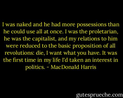 I was naked and he had more possessions than he could use all at once. I was the proletarian, he was the capitalist, and my relations to him were reduced to the basic proposition of all revolutions: die, I want what you have. It was the first time in my life I'd taken an interest in politics. - MacDonald Harris