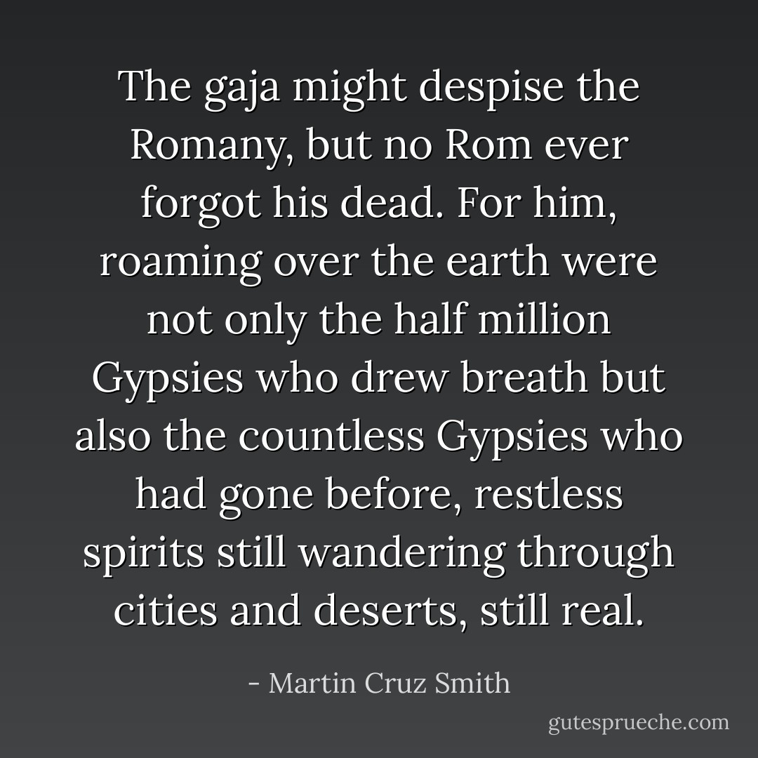The <i>gaja</i> might despise the Romany, but no Rom ever forgot his dead. For him, roaming over the earth were not only the half million Gypsies who drew breath but also the countless Gypsies who had gone before, restless spirits still wandering through cities and deserts, still real. - Martin Cruz Smith