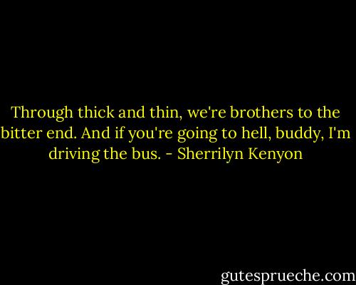 Through thick and thin, we're brothers to the bitter end. And if you're going to hell, buddy, I'm driving the bus. - Sherrilyn Kenyon