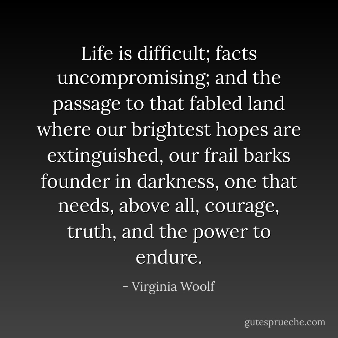 Life is difficult; facts uncompromising; and the passage to that fabled land where our brightest hopes are extinguished, our frail barks founder in darkness, one that needs, above all, courage, truth, and the power to endure. - Virginia Woolf