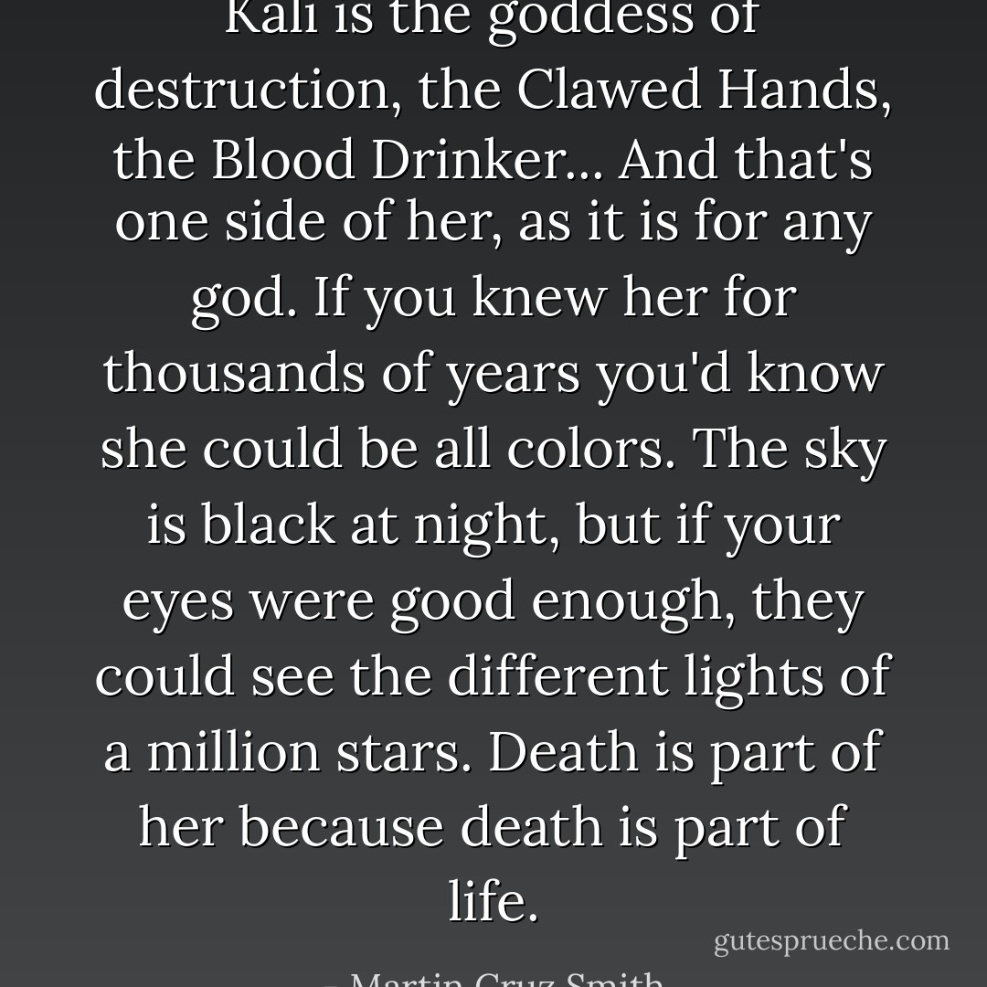 Kali is the goddess of destruction, the Clawed Hands, the Blood Drinker... And that's one side of her, as it is for any god. If you knew her for thousands of years you'd know she could be all colors. The sky is black at night, but if your eyes were good enough, they could see the different lights of a million stars. Death is part of her because death is part of life. - Martin Cruz Smith