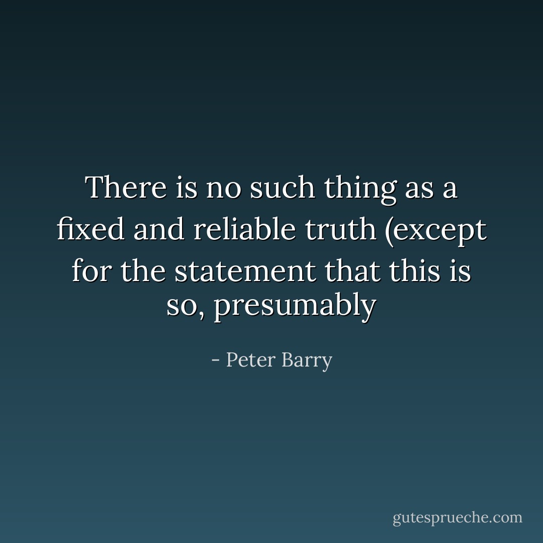 There is no such thing as a fixed and reliable truth (except for the statement that this is so, presumably - Peter Barry