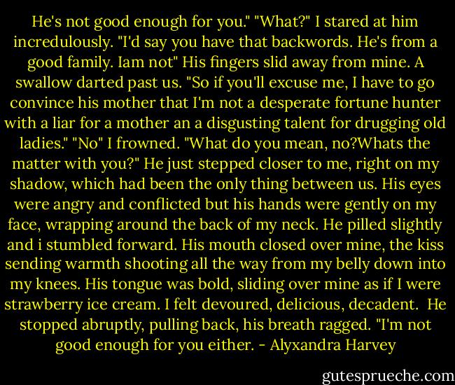 He's not good enough for you."<br />"What?" I stared at him incredulously. "I'd say you have that backwords. He's from a good family. Iam not" His fingers slid away from mine. A swallow darted past us. "So if you'll excuse me, I have to go convince his mother that I'm not a desperate fortune hunter with a liar for a mother an a disgusting talent for drugging old ladies."<br />"No"<br />I frowned. "What do you mean, no?Whats the matter with you?"<br />He just stepped closer to me, right on my shadow, which had been the only thing between us. His eyes were angry and conflicted but his hands were gently on my face, wrapping around the back of my neck. He pilled slightly and i stumbled forward. His mouth closed over mine, the kiss sending warmth shooting all the way from my belly down into my knees. His tongue was bold, sliding over mine as if I were strawberry ice cream. I felt devoured, delicious, decadent. <br />He stopped abruptly, pulling back, his breath ragged.<br />"I'm not good enough for you either. - Alyxandra Harvey