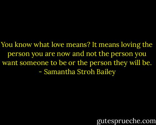 You know what love means? It means loving the person you are now and not the person you want someone to be or the person they will be. - Samantha Stroh Bailey