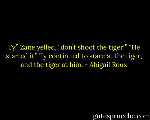 Ty,” Zane yelled, “don’t shoot the tiger!”<br />“He started it.” Ty continued to stare at the tiger, and the tiger at him. - Abigail Roux