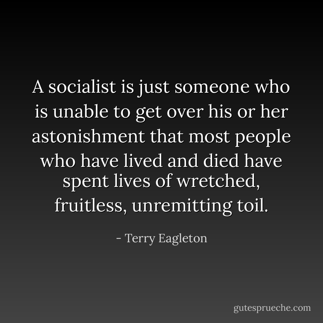 A socialist is just someone who is unable to get over his or her astonishment that most people who have lived and died have spent lives of wretched, fruitless, unremitting toil. - Terry Eagleton