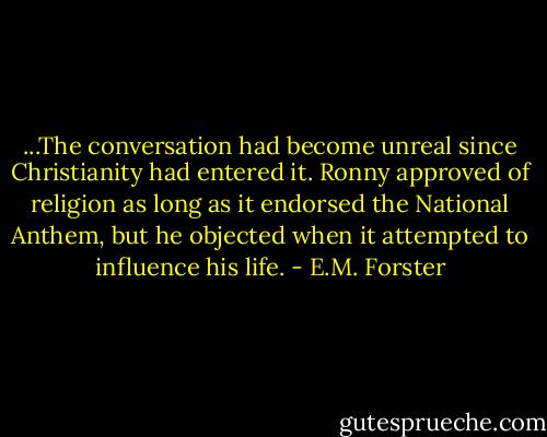 ...The conversation had become unreal since Christianity had entered it. Ronny approved of religion as long as it endorsed the National Anthem, but he objected when it attempted to influence his life. - E.M. Forster